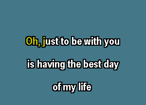 Oh, just to be with you

is having the best day

of my life