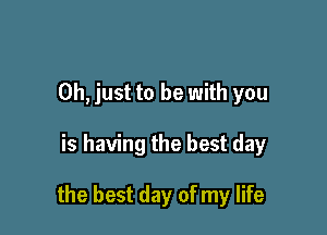 Oh, just to be with you

is having the best day

the best day of my life