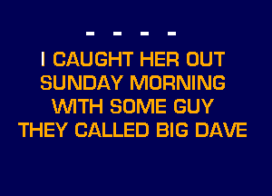 I CAUGHT HER OUT
SUNDAY MORNING
WITH SOME GUY
THEY CALLED BIG DAVE