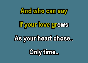 And who can say

if your love grows

As your heart chose..

Only time..