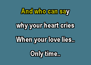 And who can say

why your heart cries
When your love lies..

Only time..