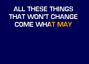 ALL THESE THINGS
THAT WON'T CHANGE
COME WHAT MAY