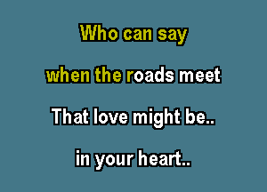 Who can say

when the roads meet

That love might be..

in your heart.