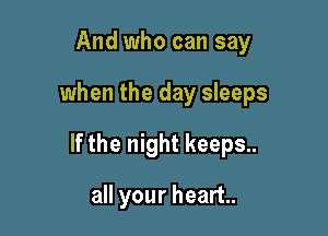 And who can say

when the day sleeps

If the night keeps..

all your heart.