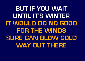 BUT IF YOU WAIT
UNTIL ITS WINTER
IT WOULD DO NO GOOD
FOR THE WINDS
SURE CAN BLOW COLD
WAY OUT THERE