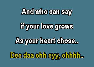 And who can say

if your love grows

As your heart chose..

Dee daa ohh eyy, ohhhh..