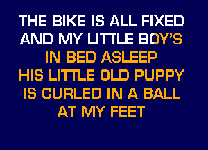 THE BIKE IS ALL FIXED
AND MY LITI'LE BOY'S
IN BED ASLEEP
HIS LITI'LE OLD PUPPY
IS CURLED IN A BALL
AT MY FEET