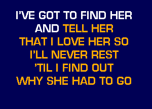 I'VE GOT TO FIND HER
AND TELL HER
THAT I LOVE HER SO
I'LL NEVER REST
'TIL I FIND OUT
WHY SHE HAD TO GO