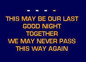 THIS MAY BE OUR LAST
GOOD NIGHT
TOGETHER
WE MAY NEVER PASS
THIS WAY AGAIN