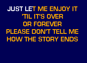 JUST LET ME ENJOY IT
'TIL ITS OVER
0R FOREVER
PLEASE DON'T TELL ME
HOW THE STORY ENDS