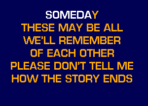 SOMEDAY
THESE MAY BE ALL
WE'LL REMEMBER

OF EACH OTHER
PLEASE DON'T TELL ME
HOW THE STORY ENDS