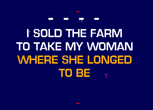 f SOLD THE FARM
TO TAKE MY WOMAN
WHERE SHE LONGED

TO BE .
