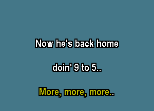 Now he's back home

doin' 9 to 5..

More, more, more..