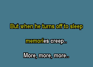 But when he turns off to sleep

memories creep..

More, more, more..