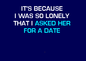 ITS BECAUSE
I WAS 80 LONELY
THAT I ASKED HER

FOR A DATE