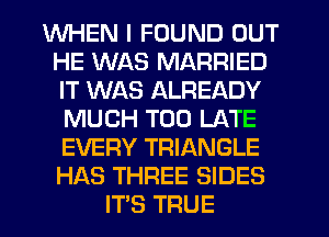 WHEN I FOUND OUT
HE WAS MARRIED
IT WAS ALREADY

MUCH TOO LATE

EVERY TRIANGLE

HAS THREE SIDES
ITS TRUE