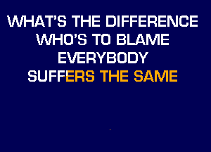 WHATS THE DIFFERENCE
WHO'S T0 BLAME
EVERYBODY
SUFFERS THE SAME
