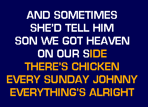 AND SOMETIMES
SHED TELL HIM
SON WE GOT HEAVEN
ON OUR SIDE
THERE'S CHICKEN
EVERY SUNDAY JOHNNY
EVERYTHINGB ALRIGHT