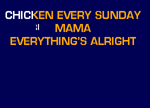 CHICKEN EVERY SUNDAY
H MAMA
EVERYTHING'S ALRIGHT