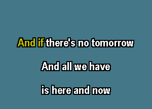 And if there's no tomorrow

And all we have

is here and now