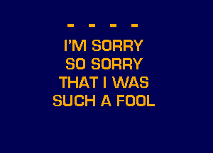 I'M SORRY
SO SORRY

THAT I WAS
SUCH A FOOL