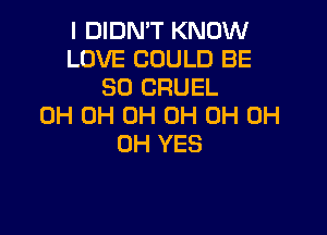 I DIDN'T KNOW
LOVE COULD BE
SO CRUEL
0H 0H 0H 0H 0H 0H

0H YES