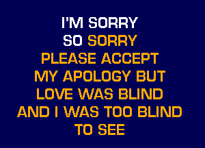 I'M SORRY
SO SORRY
PLEASE ACCEPT
MY APOLOGY BUT
LOVE WAS BLIND
AND I WAS T00 BLIND
TO SEE