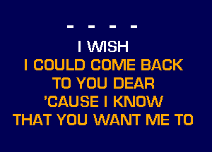 I INISH
I COULD COME BACK
TO YOU DEAR
'CAUSE I KNOW
THAT YOU WANT ME TO