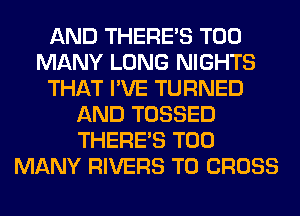 AND THERE'S TOO
MANY LONG NIGHTS
THAT I'VE TURNED
AND TOSSED
THERE'S TOO
MANY RIVERS T0 CROSS