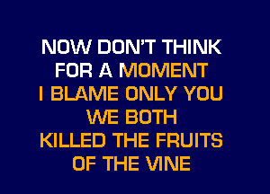 NOW DON'T THINK
FOR A MOMENT
I BLAME ONLY YOU
WE BOTH
KILLED THE FRUITS
OF THE VINE