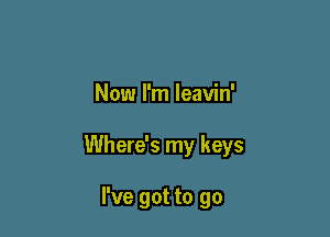 Now I'm leavin'

Where's my keys

I've got to go