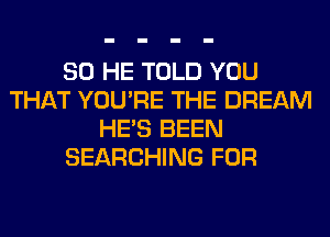 SO HE TOLD YOU
THAT YOU'RE THE DREAM
HE'S BEEN
SEARCHING FOR