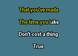 That you've made

The time you take

Don't cost a thing

True