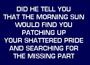 DID HE TELL YOU
THAT THE MORNING SUN
WOULD FIND YOU
PATCHING UP
YOUR SHATI'ERED PRIDE
AND SEARCHING FOR
THE MISSING PART