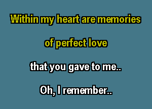 Within my heart are memories
of perfect love

that you gave to me..

Oh, I remember..