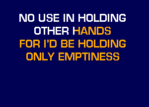 N0 USE IN HOLDING
OTHER HANDS
FOR I'D BE HOLDING
ONLY EMPTINESS