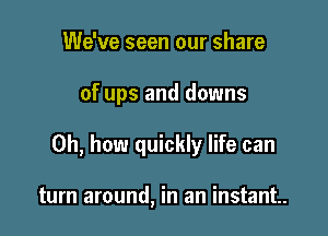 We've seen our share

of ups and downs

Oh, how quickly life can

turn around, in an instant.