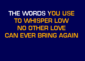 THE WORDS YOU USE
TO VVHISPER LOW
NO OTHER LOVE
CAN EVER BRING AGAIN