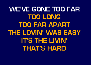 WE'VE GONE T00 FAR
T00 LONG
T00 FAR APART
THE LOVIN' WAS EASY
ITS THE LIVIN'
THAT'S HARD