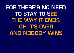 FOR THERE'S NO NEED
TO STAY TO SEE
THE WAY IT ENDS
0H ITS OVER
AND NOBODY WINS