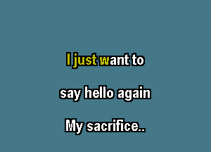 I just want to

say hello again

My sacrifice.