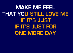 MAKE ME FEEL
THAT YOU STILL LOVE ME
IF ITS JUST
IF ITS JUST FOR
ONE MORE DAY