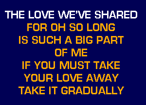 THE LOVE WE'VE SHARED
FOR 0H SO LONG
IS SUCH A BIG PART
OF ME
IF YOU MUST TAKE
YOUR LOVE AWAY
TAKE IT GRADUALLY