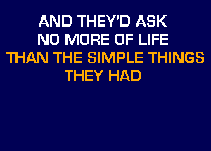 AND THEY'D ASK
NO MORE OF LIFE
THAN THE SIMPLE THINGS
THEY HAD