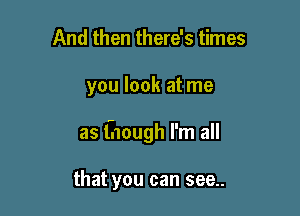 And then there's times

you look at me

as though I'm all

that you can see..