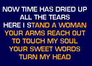 NOW TIME HAS DRIED UP
ALL THE TEARS
HERE I STAND A WOMAN
YOUR ARMS REACH OUT
TO TOUCH MY SOUL
YOUR SWEET WORDS
TURN MY HEAD