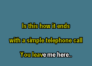 Is this how it ends

with a simple telephone call

You leave me here..