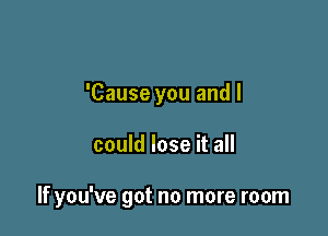 'Cause you and I

could lose it all

If you've got no more room