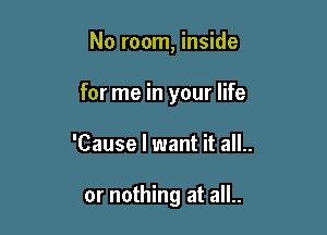 No room, inside

for me in your life

'Cause I want it all..

or nothing at all..