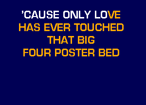 'CAUSE ONLY LOVE
HAS EVER TOUCHED
THAT BIG
FOUR POSTER BED